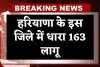 Haryana: हरियाणा के इस जिले में धारा 163 लागू, जानें क्या है वजह 