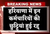 Haryana: हरियाणा में इन कर्मचारियों की छुट्टियां हुई रद्द, इस वजह से लिया गया फैसला 