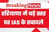 हरियाणा सरकार का बड़ा प्रशासनिक फेरबदल, 9 आईएएस अधिकारियों के स्थानांतरण आदेश जारी
