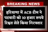 Haryana: हरियाणा में ACB टीम का एक्शन, पटवारी को 10 हजार रुपये रिश्वत लेते किया गिरफ्तार 