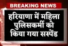 Haryana: हरियाणा में महिला पुलिसकर्मी को किया गया सस्पेंड, जानें पूरा मामला 