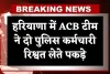 Haryana: हरियाणा में ACB टीम का एक्शन, दो पुलिस कर्मचारी रिश्वत लेते पकड़े