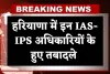Haryana: हरियाणा में बड़ा प्रशासनिक फेरबदल, इन IAS-IPS अधिकारियों के हुए तबादले 
