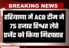 Haryana: हरियाणा में ACB टीम की बड़ी कार्रवाई, 75 हजार रिश्वत लेते एजेंट गिरफ्तार 